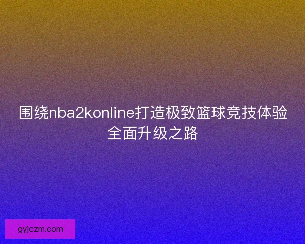 围绕nba2konline打造极致篮球竞技体验全面升级之路