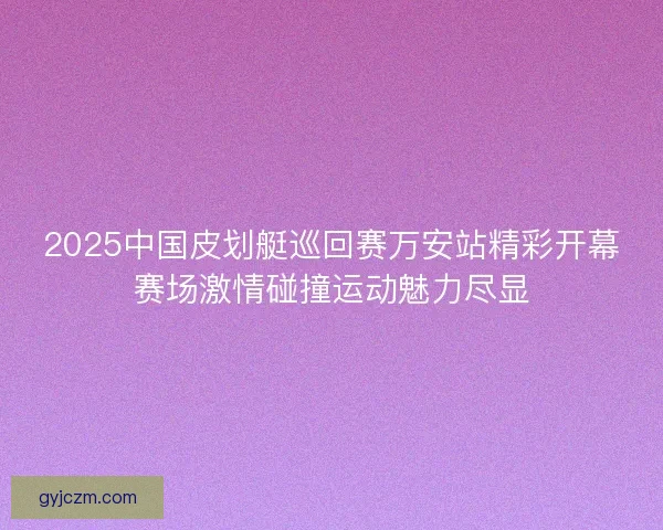 2025中国皮划艇巡回赛万安站精彩开幕赛场激情碰撞运动魅力尽显