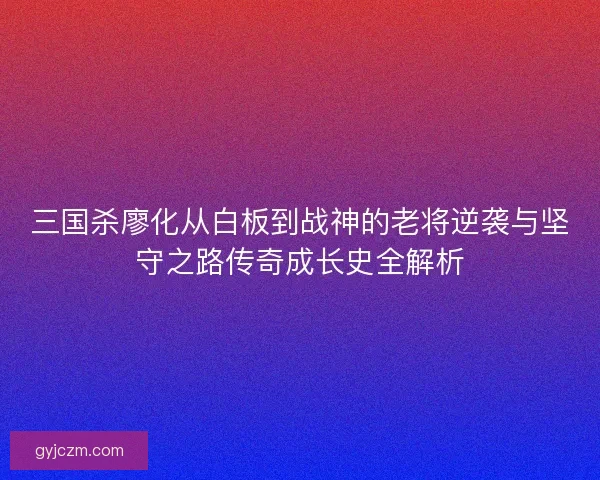 三国杀廖化从白板到战神的老将逆袭与坚守之路传奇成长史全解析