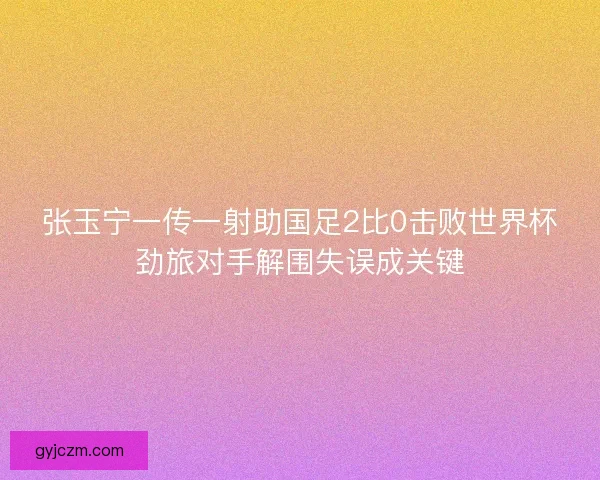 张玉宁一传一射助国足2比0击败世界杯劲旅对手解围失误成关键