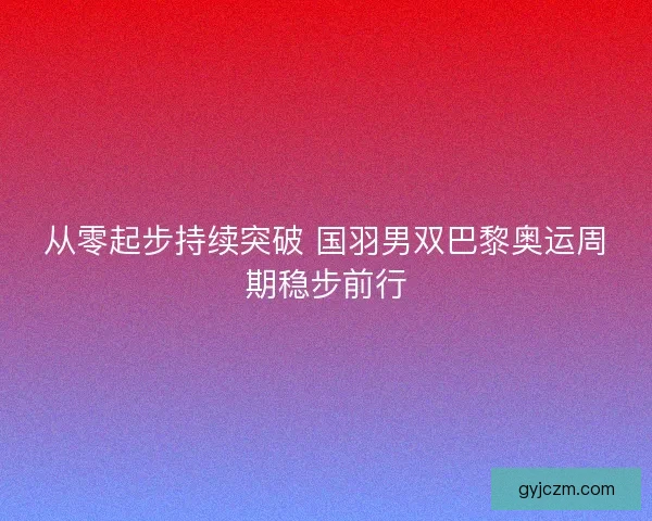 从零起步持续突破 国羽男双巴黎奥运周期稳步前行