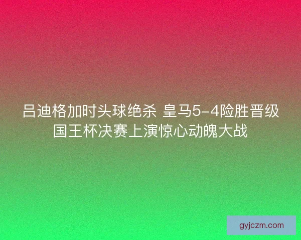吕迪格加时头球绝杀 皇马5-4险胜晋级国王杯决赛上演惊心动魄大战
