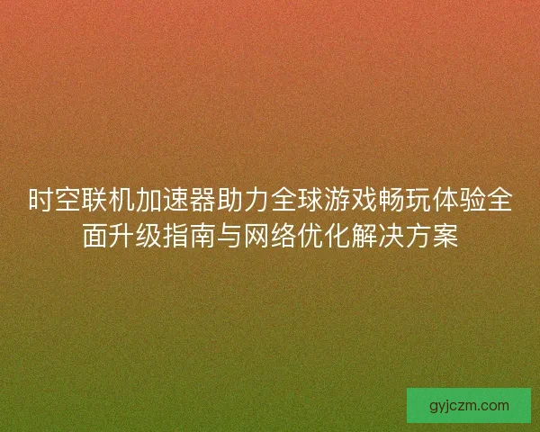 时空联机加速器助力全球游戏畅玩体验全面升级指南与网络优化解决方案