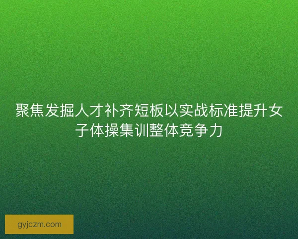 聚焦发掘人才补齐短板以实战标准提升女子体操集训整体竞争力