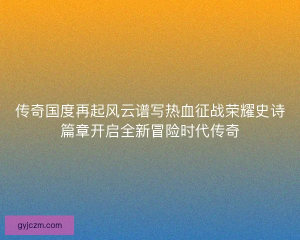 传奇国度再起风云谱写热血征战荣耀史诗篇章开启全新冒险时代传奇